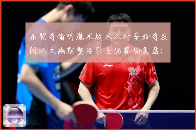 东契奇偷听魔术战术八村垒好奇发问以太幽默整活引全场赛场复盘：最新赛事动态与深度分析
