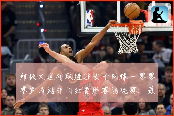 郑钦文逆转取胜迎女子网球一零零零罗马站开门红首胜赛场观察：最新赛事动态与深度分析