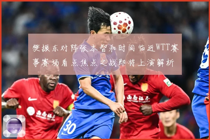 樊振东对阵张本智和时间临近WTT赛事赛场看点焦点之战即将上演解析：最新赛事动态与深度分析