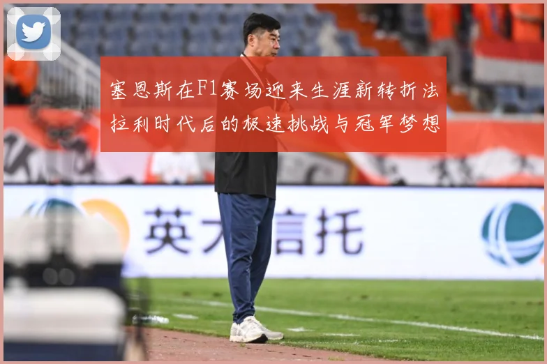 塞恩斯在F1赛场迎来生涯新转折法拉利时代后的极速挑战与冠军梦想：最新赛事动态与深度分析