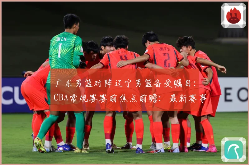 广东男篮对阵辽宁男篮备受瞩目：CBA常规赛赛前焦点前瞻：最新赛事动态与深度分析