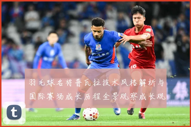 羽毛球名将普瓦拉技术风格解析与国际赛场成长历程全景观察成长观察：最新赛事动态与深度分析