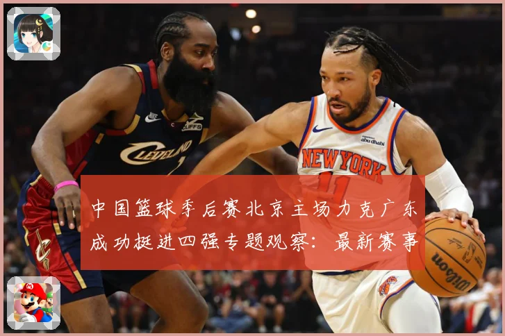 中国篮球季后赛北京主场力克广东成功挺进四强专题观察：最新赛事动态与深度分析