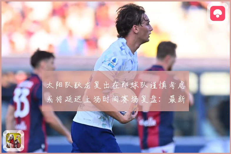 太阳队狄龙复出在即球队谨慎考虑或将延迟上场时间赛场复盘：最新赛事动态与深度分析