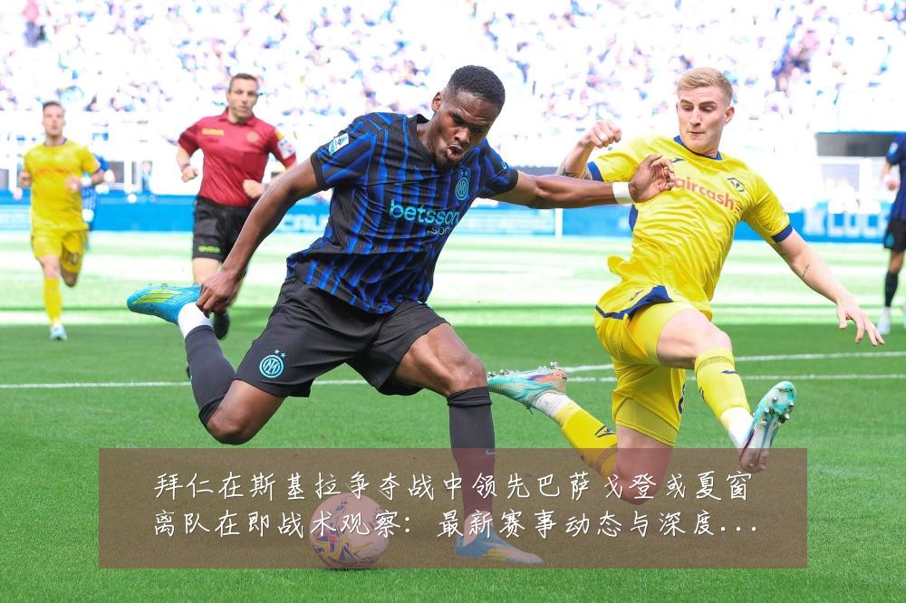 拜仁在斯基拉争夺战中领先巴萨戈登或夏窗离队在即战术观察：最新赛事动态与深度分析