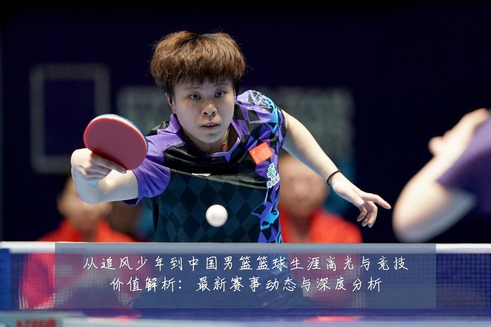 从追风少年到中国男篮篮球生涯高光与竞技价值解析：最新赛事动态与深度分析